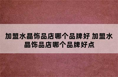 加盟水晶饰品店哪个品牌好 加盟水晶饰品店哪个品牌好点